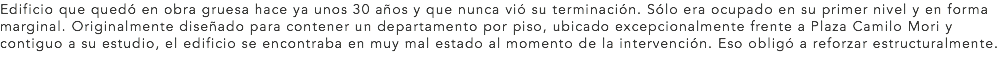 Edificio que quedó en obra gruesa hace ya unos 30 años y que nunca vió su terminación. Sólo era ocupado en su primer nivel y en forma marginal. Originalmente diseñado para contener un departamento por piso, ubicado excepcionalmente frente a Plaza Camilo Mori y contiguo a su estudio, el edificio se encontraba en muy mal estado al momento de la intervención. Eso obligó a reforzar estructuralmente.