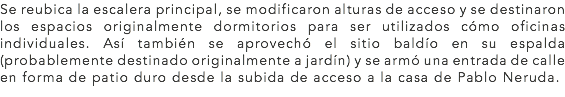 Se reubica la escalera principal, se modificaron alturas de acceso y se destinaron los espacios originalmente dormitorios para ser utilizados cómo oficinas individuales. Así también se aprovechó el sitio baldío en su espalda (probablemente destinado originalmente a jardín) y se armó una entrada de calle en forma de patio duro desde la subida de acceso a la casa de Pablo Neruda.