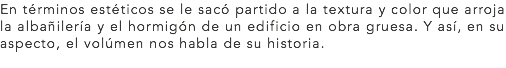 En términos estéticos se le sacó partido a la textura y color que arroja la albañilería y el hormigón de un edificio en obra gruesa. Y así, en su aspecto, el volúmen nos habla de su historia.
