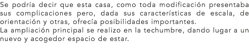 Se podría decir que esta casa, como toda modificación presentaba sus complicaciones pero, dada sus características de escala, de orientación y otras, ofrecía posibilidades importantes.
La ampliación principal se realizo en la techumbre, dando lugar a un nuevo y acogedor espacio de estar.