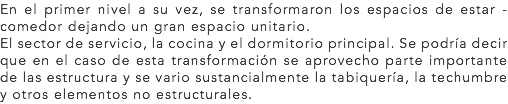 En el primer nivel a su vez, se transformaron los espacios de estar - comedor dejando un gran espacio unitario.
El sector de servicio, la cocina y el dormitorio principal. Se podría decir que en el caso de esta transformación se aprovecho parte importante de las estructura y se vario sustancialmente la tabiquería, la techumbre y otros elementos no estructurales.