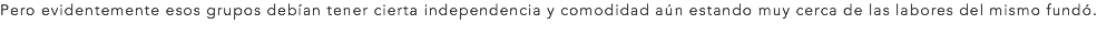 Pero evidentemente esos grupos debían tener cierta independencia y comodidad aún estando muy cerca de las labores del mismo fundó.
