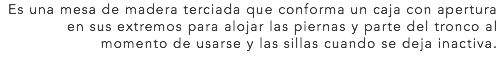 Es una mesa de madera terciada que conforma un caja con apertura en sus extremos para alojar las piernas y parte del tronco al momento de usarse y las sillas cuando se deja inactiva.
