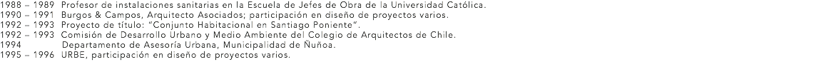 1988 – 1989 Profesor de instalaciones sanitarias en la Escuela de Jefes de Obra de la Universidad Católica.
1990 – 1991 Burgos & Campos, Arquitecto Asociados; participación en diseño de proyectos varios. 1992 – 1993 Proyecto de título: “Conjunto Habitacional en Santiago Poniente”.
1992 – 1993 Comisión de Desarrollo Urbano y Medio Ambiente del Colegio de Arquitectos de Chile.
1994 Departamento de Asesoría Urbana, Municipalidad de Ñuñoa.
1995 – 1996 URBE, participación en diseño de proyectos varios.
